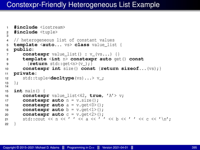 Constexpr-Friendly Heterogeneous List Example
1 #include <iostream>
2 #include <tuple>
3
4 // heterogeneous list of constant values
5 template <auto... vs> class value_list {
6 public:
7 constexpr value_list() : v_(vs...) {}
8 template <int n> constexpr auto get() const
9 {return std::get<n>(v_);}
10 constexpr int size() const {return sizeof...(vs);}
11 private:
12 std::tuple<decltype(vs)...> v_;
13 };
14
15 int main() {
16 constexpr value_list<42, true, ’A’> v;
17 constexpr auto n = v.size();
18 constexpr auto a = v.get<0>();
19 constexpr auto b = v.get<1>();
20 constexpr auto c = v.get<2>();
21 std::cout << n << ’ ’ << a << ’ ’ << b << ’ ’ << c << ’n’;
22 }
Copyright © 2015–2021 Michael D. Adams Programming in C++ Version 2021-04-01 395
 