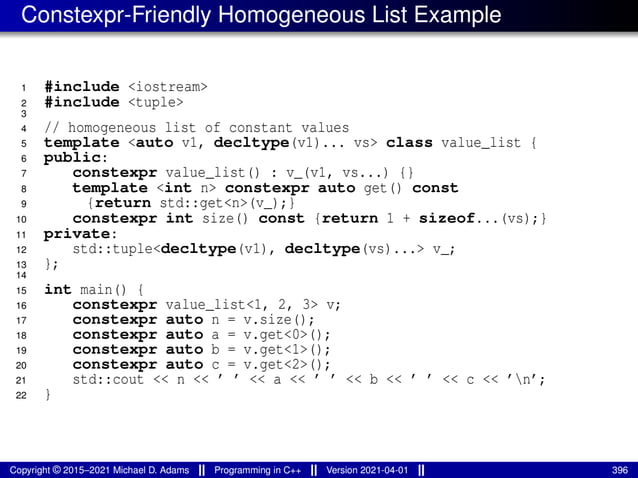 Constexpr-Friendly Homogeneous List Example
1 #include <iostream>
2 #include <tuple>
3
4 // homogeneous list of constant values
5 template <auto v1, decltype(v1)... vs> class value_list {
6 public:
7 constexpr value_list() : v_(v1, vs...) {}
8 template <int n> constexpr auto get() const
9 {return std::get<n>(v_);}
10 constexpr int size() const {return 1 + sizeof...(vs);}
11 private:
12 std::tuple<decltype(v1), decltype(vs)...> v_;
13 };
14
15 int main() {
16 constexpr value_list<1, 2, 3> v;
17 constexpr auto n = v.size();
18 constexpr auto a = v.get<0>();
19 constexpr auto b = v.get<1>();
20 constexpr auto c = v.get<2>();
21 std::cout << n << ’ ’ << a << ’ ’ << b << ’ ’ << c << ’n’;
22 }
Copyright © 2015–2021 Michael D. Adams Programming in C++ Version 2021-04-01 396
 