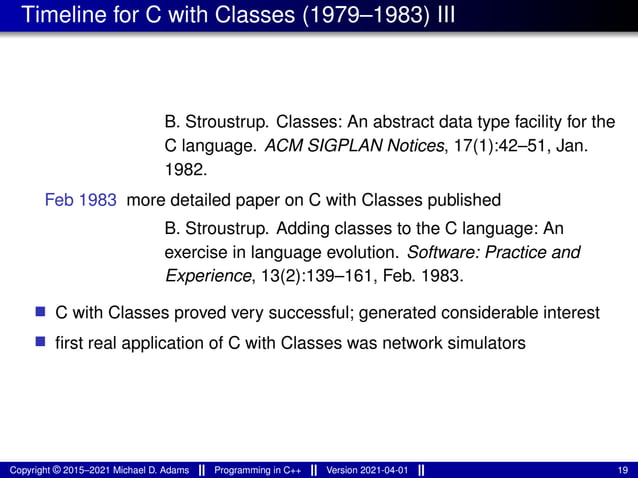 Timeline for C with Classes (1979–1983) III
B. Stroustrup. Classes: An abstract data type facility for the
C language. ACM SIGPLAN Notices, 17(1):42–51, Jan.
1982.
Feb 1983 more detailed paper on C with Classes published
B. Stroustrup. Adding classes to the C language: An
exercise in language evolution. Software: Practice and
Experience, 13(2):139–161, Feb. 1983.
■ C with Classes proved very successful; generated considerable interest
■ first real application of C with Classes was network simulators
Copyright © 2015–2021 Michael D. Adams Programming in C++ Version 2021-04-01 19
 