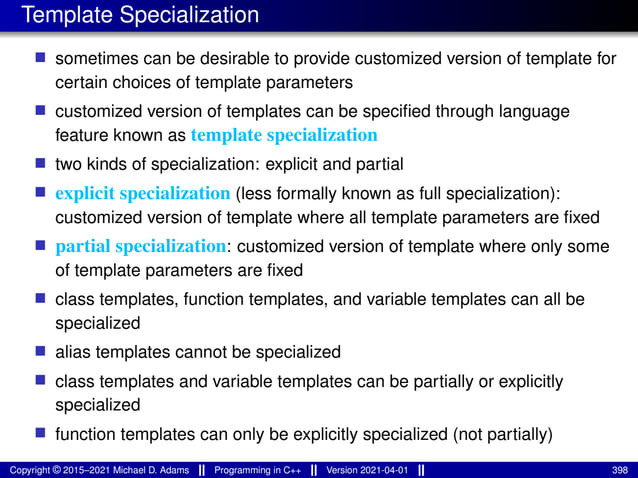 Template Specialization
■ sometimes can be desirable to provide customized version of template for
certain choices of template parameters
■ customized version of templates can be specified through language
feature known as template specialization
■ two kinds of specialization: explicit and partial
■ explicit specialization (less formally known as full specialization):
customized version of template where all template parameters are fixed
■ partial specialization: customized version of template where only some
of template parameters are fixed
■ class templates, function templates, and variable templates can all be
specialized
■ alias templates cannot be specialized
■ class templates and variable templates can be partially or explicitly
specialized
■ function templates can only be explicitly specialized (not partially)
Copyright © 2015–2021 Michael D. Adams Programming in C++ Version 2021-04-01 398
 