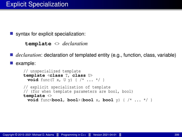 Explicit Specialization
■ syntax for explicit specialization:
template <> declaration
■ declaration: declaration of templated entity (e.g., function, class, variable)
■ example:
// unspecialized template
template <class T, class U>
void func(T x, U y) { /* ... */ }
// explicit specialization of template
// (for when template parameters are bool, bool)
template <>
void func<bool, bool>(bool x, bool y) { /* ... */ }
Copyright © 2015–2021 Michael D. Adams Programming in C++ Version 2021-04-01 399
 