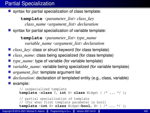 Partial Specialization
■ syntax for partial specialization of class template:
template <parameter_list> class_key
class_name <argument_list> declaration
■ syntax for partial specialization of variable template:
template <parameter_list> type_name
variable_name <argument_list> declaration
■ class_key: class or struct keyword (for class template)
■ class_name: class being specialized (for class template)
■ type_name: type of variable (for variable template)
■ variable_name: variable being specialized (for variable template)
■ argument_list: template argument list
■ declaration: declaration of templated entity (e.g., class, variable)
■ example:
// unspecialized template
template <class T, int N> class Widget { /* ... */ };
// partial specialization of template
// (for when first template parameter is bool)
template <int N> class Widget<bool, N> { /* ... */ };
Copyright © 2015–2021 Michael D. Adams Programming in C++ Version 2021-04-01 400
 