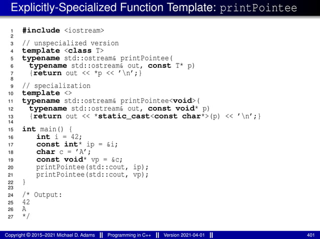 Explicitly-Specialized Function Template: printPointee
1 #include <iostream>
2
3 // unspecialized version
4 template <class T>
5 typename std::ostream& printPointee(
6 typename std::ostream& out, const T* p)
7 {return out << *p << ’n’;}
8
9 // specialization
10 template <>
11 typename std::ostream& printPointee<void>(
12 typename std::ostream& out, const void* p)
13 {return out << *static_cast<const char*>(p) << ’n’;}
14
15 int main() {
16 int i = 42;
17 const int* ip = &i;
18 char c = ’A’;
19 const void* vp = &c;
20 printPointee(std::cout, ip);
21 printPointee(std::cout, vp);
22 }
23
24 /* Output:
25 42
26 A
27 */
Copyright © 2015–2021 Michael D. Adams Programming in C++ Version 2021-04-01 401
 