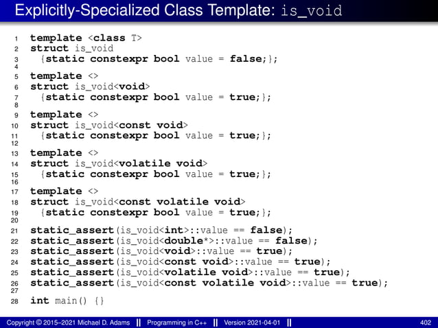 Explicitly-Specialized Class Template: is_void
1 template <class T>
2 struct is_void
3 {static constexpr bool value = false;};
4
5 template <>
6 struct is_void<void>
7 {static constexpr bool value = true;};
8
9 template <>
10 struct is_void<const void>
11 {static constexpr bool value = true;};
12
13 template <>
14 struct is_void<volatile void>
15 {static constexpr bool value = true;};
16
17 template <>
18 struct is_void<const volatile void>
19 {static constexpr bool value = true;};
20
21 static_assert(is_void<int>::value == false);
22 static_assert(is_void<double*>::value == false);
23 static_assert(is_void<void>::value == true);
24 static_assert(is_void<const void>::value == true);
25 static_assert(is_void<volatile void>::value == true);
26 static_assert(is_void<const volatile void>::value == true);
27
28 int main() {}
Copyright © 2015–2021 Michael D. Adams Programming in C++ Version 2021-04-01 402
 