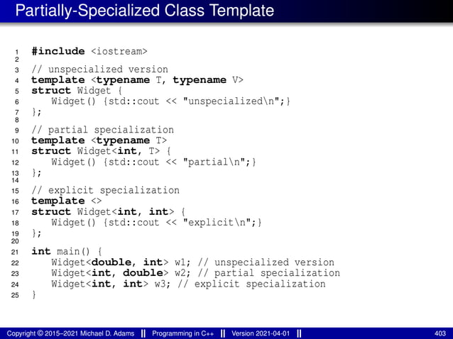 Partially-Specialized Class Template
1 #include <iostream>
2
3 // unspecialized version
4 template <typename T, typename V>
5 struct Widget {
6 Widget() {std::cout << "unspecializedn";}
7 };
8
9 // partial specialization
10 template <typename T>
11 struct Widget<int, T> {
12 Widget() {std::cout << "partialn";}
13 };
14
15 // explicit specialization
16 template <>
17 struct Widget<int, int> {
18 Widget() {std::cout << "explicitn";}
19 };
20
21 int main() {
22 Widget<double, int> w1; // unspecialized version
23 Widget<int, double> w2; // partial specialization
24 Widget<int, int> w3; // explicit specialization
25 }
Copyright © 2015–2021 Michael D. Adams Programming in C++ Version 2021-04-01 403
 