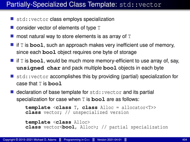 Partially-Specialized Class Template: std::vector
■ std::vector class employs specialization
■ consider vector of elements of type T
■ most natural way to store elements is as array of T
■ if T is bool, such an approach makes very inefficient use of memory,
since each bool object requires one byte of storage
■ if T is bool, would be much more memory-efficient to use array of, say,
unsigned char and pack multiple bool objects in each byte
■ std::vector accomplishes this by providing (partial) specialization for
case that T is bool
■ declaration of base template for std::vector and its partial
specialization for case when T is bool are as follows:
template <class T, class Alloc = allocator<T>>
class vector; // unspecialized version
template <class Alloc>
class vector<bool, Alloc>; // partial specialization
Copyright © 2015–2021 Michael D. Adams Programming in C++ Version 2021-04-01 404
 