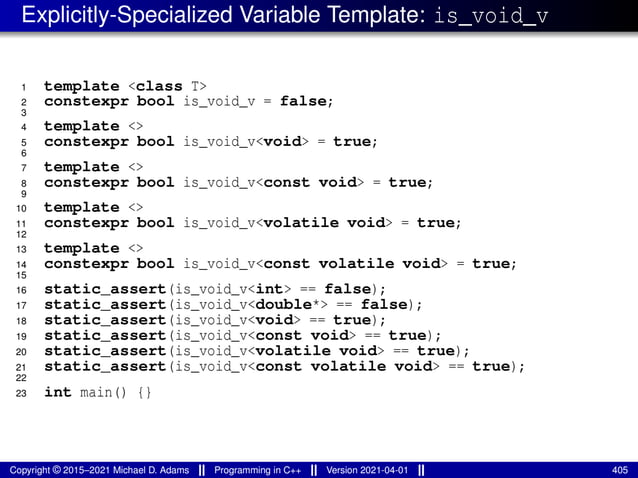 Explicitly-Specialized Variable Template: is_void_v
1 template <class T>
2 constexpr bool is_void_v = false;
3
4 template <>
5 constexpr bool is_void_v<void> = true;
6
7 template <>
8 constexpr bool is_void_v<const void> = true;
9
10 template <>
11 constexpr bool is_void_v<volatile void> = true;
12
13 template <>
14 constexpr bool is_void_v<const volatile void> = true;
15
16 static_assert(is_void_v<int> == false);
17 static_assert(is_void_v<double*> == false);
18 static_assert(is_void_v<void> == true);
19 static_assert(is_void_v<const void> == true);
20 static_assert(is_void_v<volatile void> == true);
21 static_assert(is_void_v<const volatile void> == true);
22
23 int main() {}
Copyright © 2015–2021 Michael D. Adams Programming in C++ Version 2021-04-01 405
 