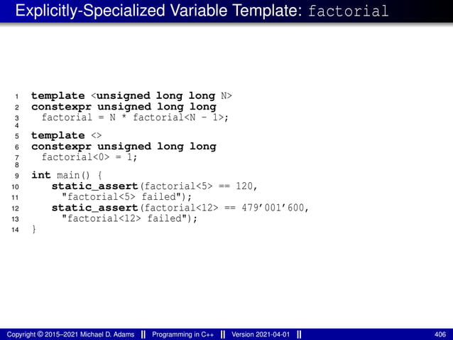Explicitly-Specialized Variable Template: factorial
1 template <unsigned long long N>
2 constexpr unsigned long long
3 factorial = N * factorial<N - 1>;
4
5 template <>
6 constexpr unsigned long long
7 factorial<0> = 1;
8
9 int main() {
10 static_assert(factorial<5> == 120,
11 "factorial<5> failed");
12 static_assert(factorial<12> == 479’001’600,
13 "factorial<12> failed");
14 }
Copyright © 2015–2021 Michael D. Adams Programming in C++ Version 2021-04-01 406
 