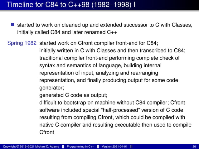Timeline for C84 to C++98 (1982–1998) I
■ started to work on cleaned up and extended successor to C with Classes,
initially called C84 and later renamed C++
Spring 1982 started work on Cfront compiler front-end for C84;
initially written in C with Classes and then transcribed to C84;
traditional compiler front-end performing complete check of
syntax and semantics of language, building internal
representation of input, analyzing and rearranging
representation, and finally producing output for some code
generator;
generated C code as output;
difficult to bootstrap on machine without C84 compiler; Cfront
software included special “half-processed” version of C code
resulting from compiling Cfront, which could be compiled with
native C compiler and resulting executable then used to compile
Cfront
Copyright © 2015–2021 Michael D. Adams Programming in C++ Version 2021-04-01 20
 