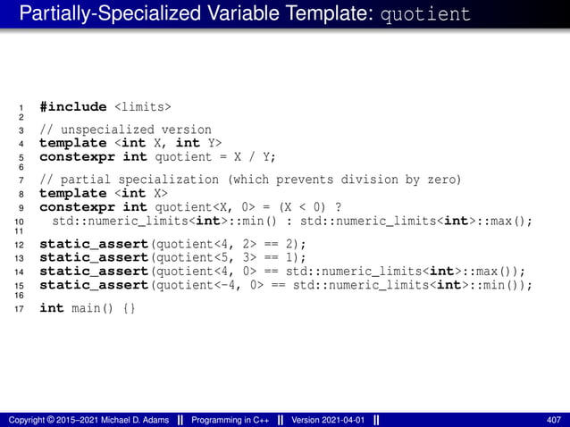 Partially-Specialized Variable Template: quotient
1 #include <limits>
2
3 // unspecialized version
4 template <int X, int Y>
5 constexpr int quotient = X / Y;
6
7 // partial specialization (which prevents division by zero)
8 template <int X>
9 constexpr int quotient<X, 0> = (X < 0) ?
10 std::numeric_limits<int>::min() : std::numeric_limits<int>::max();
11
12 static_assert(quotient<4, 2> == 2);
13 static_assert(quotient<5, 3> == 1);
14 static_assert(quotient<4, 0> == std::numeric_limits<int>::max());
15 static_assert(quotient<-4, 0> == std::numeric_limits<int>::min());
16
17 int main() {}
Copyright © 2015–2021 Michael D. Adams Programming in C++ Version 2021-04-01 407
 