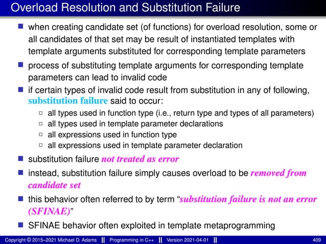 Overload Resolution and Substitution Failure
■ when creating candidate set (of functions) for overload resolution, some or
all candidates of that set may be result of instantiated templates with
template arguments substituted for corresponding template parameters
■ process of substituting template arguments for corresponding template
parameters can lead to invalid code
■ if certain types of invalid code result from substitution in any of following,
substitution failure said to occur:
2 all types used in function type (i.e., return type and types of all parameters)
2 all types used in template parameter declarations
2 all expressions used in function type
2 all expressions used in template parameter declaration
■ substitution failure not treated as error
■ instead, substitution failure simply causes overload to be removed from
candidate set
■ this behavior often referred to by term “substitution failure is not an error
(SFINAE)”
■ SFINAE behavior often exploited in template metaprogramming
Copyright © 2015–2021 Michael D. Adams Programming in C++ Version 2021-04-01 409
 