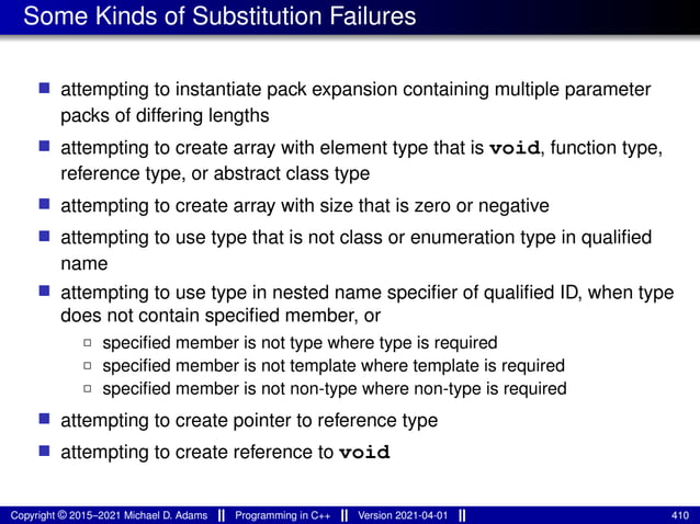 Some Kinds of Substitution Failures
■ attempting to instantiate pack expansion containing multiple parameter
packs of differing lengths
■ attempting to create array with element type that is void, function type,
reference type, or abstract class type
■ attempting to create array with size that is zero or negative
■ attempting to use type that is not class or enumeration type in qualified
name
■ attempting to use type in nested name specifier of qualified ID, when type
does not contain specified member, or
2 specified member is not type where type is required
2 specified member is not template where template is required
2 specified member is not non-type where non-type is required
■ attempting to create pointer to reference type
■ attempting to create reference to void
Copyright © 2015–2021 Michael D. Adams Programming in C++ Version 2021-04-01 410
 
