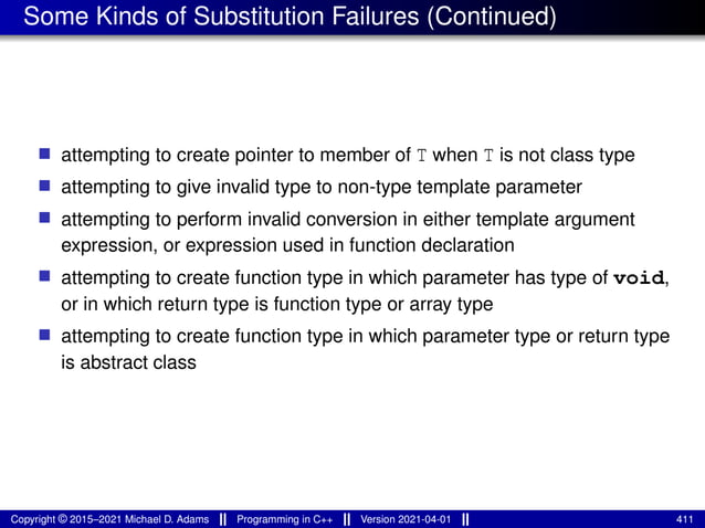 Some Kinds of Substitution Failures (Continued)
■ attempting to create pointer to member of T when T is not class type
■ attempting to give invalid type to non-type template parameter
■ attempting to perform invalid conversion in either template argument
expression, or expression used in function declaration
■ attempting to create function type in which parameter has type of void,
or in which return type is function type or array type
■ attempting to create function type in which parameter type or return type
is abstract class
Copyright © 2015–2021 Michael D. Adams Programming in C++ Version 2021-04-01 411
 