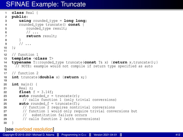 SFINAE Example: Truncate
1 class Real {
2 public:
3 using rounded_type = long long;
4 rounded_type truncate() const {
5 rounded_type result;
6 // ...
7 return result;
8 }
9 // ...
10 };
11
12 // function 1
13 template <class T>
14 typename T::rounded_type truncate(const T& x) {return x.truncate();}
15 // NOTE: example would not compile if return type specified as auto
16
17 // function 2
18 int truncate(double x) {return x;}
19
20 int main() {
21 Real r;
22 float f = 3.14f;
23 auto rounded_r = truncate(r);
24 // calls function 1 (only trivial conversions)
25 auto rounded_f = truncate(f);
26 // function 2 requires nontrivial conversions
27 // function 1 would only require trivial conversions but
28 // substitution failure occurs
29 // calls function 2 (with conversions)
30 }
[see ......................
overload resolution]
Copyright © 2015–2021 Michael D. Adams Programming in C++ Version 2021-04-01 412
 