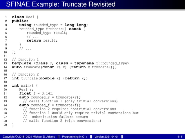 SFINAE Example: Truncate Revisited
1 class Real {
2 public:
3 using rounded_type = long long;
4 rounded_type truncate() const {
5 rounded_type result;
6 // ...
7 return result;
8 }
9 // ...
10 };
11
12 // function 1
13 template <class T, class = typename T::rounded_type>
14 auto truncate(const T& x) {return x.truncate();}
15
16 // function 2
17 int truncate(double x) {return x;}
18
19 int main() {
20 Real r;
21 float f = 3.14f;
22 auto rounded_r = truncate(r);
23 // calls function 1 (only trivial conversions)
24 auto rounded_f = truncate(f);
25 // function 2 requires nontrivial conversions
26 // function 1 would only require trivial conversions but
27 // substitution failure occurs
28 // calls function 2 (with conversions)
29 }
Copyright © 2015–2021 Michael D. Adams Programming in C++ Version 2021-04-01 413
 