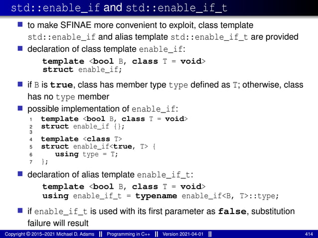 std::enable_if and std::enable_if_t
■ to make SFINAE more convenient to exploit, class template
std::enable_if and alias template std::enable_if_t are provided
■ declaration of class template enable_if:
template <bool B, class T = void>
struct enable_if;
■ if B is true, class has member type type defined as T; otherwise, class
has no type member
■ possible implementation of enable_if:
1 template <bool B, class T = void>
2 struct enable_if {};
3
4 template <class T>
5 struct enable_if<true, T> {
6 using type = T;
7 };
■ declaration of alias template enable_if_t:
template <bool B, class T = void>
using enable_if_t = typename enable_if<B, T>::type;
■ if enable_if_t is used with its first parameter as false, substitution
failure will result
Copyright © 2015–2021 Michael D. Adams Programming in C++ Version 2021-04-01 414
 