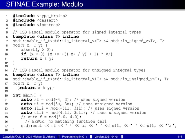 SFINAE Example: Modulo
1 #include <type_traits>
2 #include <cassert>
3 #include <iostream>
4
5 // ISO-Pascal modulo operator for signed integral types
6 template <class T> inline
7 std::enable_if_t<std::is_integral_v<T> && std::is_signed_v<T>, T>
8 mod(T x, T y) {
9 assert(y > 0);
10 if (x < 0) {x += (((-x) / y) + 1) * y;}
11 return x % y;
12 }
13
14 // ISO-Pascal modulo operator for unsigned integral types
15 template <class T> inline
16 std::enable_if_t<std::is_integral_v<T> && std::is_unsigned_v<T>, T>
17 mod(T x, T y)
18 {return x % y;}
19
20 int main() {
21 auto si = mod(-4, 3); // uses signed version
22 auto ui = mod(5u, 3u); // uses unsigned version
23 auto slli = mod(-5ll, 3ll); // uses signed version
24 auto ulli = mod(4ull, 3ull); // uses unsigned version
25 // auto f = mod(3.0, 4.0);
26 // ERROR: no matching function call
27 std::cout << si << ’ ’ << ui << ’ ’ << slli << ’ ’ << ulli << ’n’;
28 }
Copyright © 2015–2021 Michael D. Adams Programming in C++ Version 2021-04-01 415
 