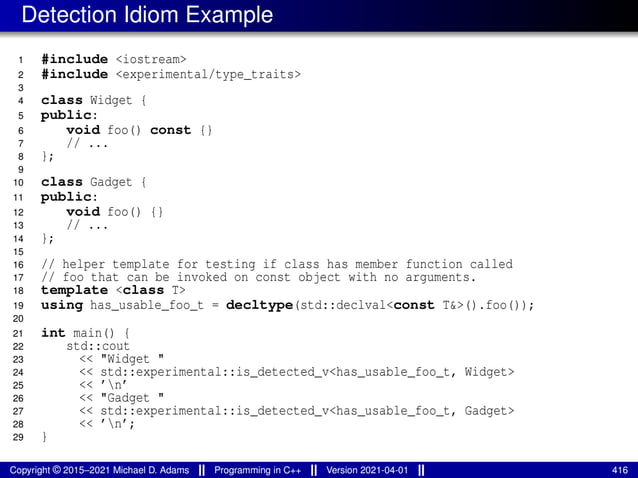 Detection Idiom Example
1 #include <iostream>
2 #include <experimental/type_traits>
3
4 class Widget {
5 public:
6 void foo() const {}
7 // ...
8 };
9
10 class Gadget {
11 public:
12 void foo() {}
13 // ...
14 };
15
16 // helper template for testing if class has member function called
17 // foo that can be invoked on const object with no arguments.
18 template <class T>
19 using has_usable_foo_t = decltype(std::declval<const T&>().foo());
20
21 int main() {
22 std::cout
23 << "Widget "
24 << std::experimental::is_detected_v<has_usable_foo_t, Widget>
25 << ’n’
26 << "Gadget "
27 << std::experimental::is_detected_v<has_usable_foo_t, Gadget>
28 << ’n’;
29 }
Copyright © 2015–2021 Michael D. Adams Programming in C++ Version 2021-04-01 416
 