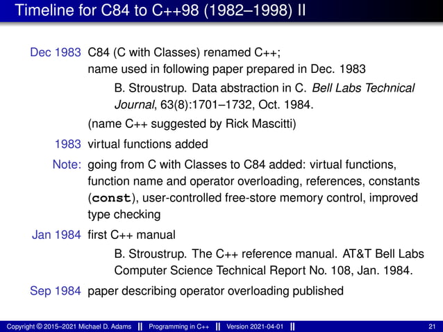 Timeline for C84 to C++98 (1982–1998) II
Dec 1983 C84 (C with Classes) renamed C++;
name used in following paper prepared in Dec. 1983
B. Stroustrup. Data abstraction in C. Bell Labs Technical
Journal, 63(8):1701–1732, Oct. 1984.
(name C++ suggested by Rick Mascitti)
1983 virtual functions added
Note: going from C with Classes to C84 added: virtual functions,
function name and operator overloading, references, constants
(const), user-controlled free-store memory control, improved
type checking
Jan 1984 first C++ manual
B. Stroustrup. The C++ reference manual. AT&T Bell Labs
Computer Science Technical Report No. 108, Jan. 1984.
Sep 1984 paper describing operator overloading published
Copyright © 2015–2021 Michael D. Adams Programming in C++ Version 2021-04-01 21
 