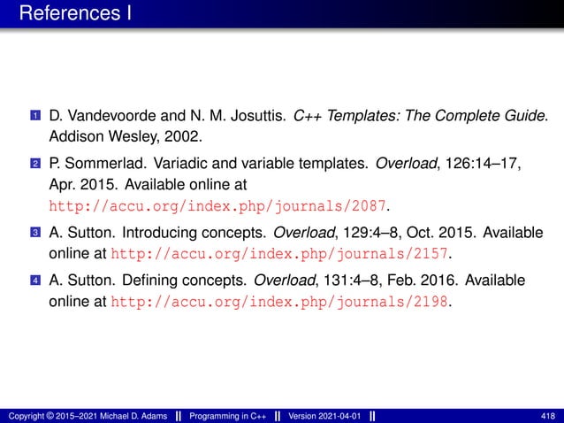 References I
1 D. Vandevoorde and N. M. Josuttis. C++ Templates: The Complete Guide.
Addison Wesley, 2002.
2 P. Sommerlad. Variadic and variable templates. Overload, 126:14–17,
Apr. 2015. Available online at
http://accu.org/index.php/journals/2087.
3 A. Sutton. Introducing concepts. Overload, 129:4–8, Oct. 2015. Available
online at http://accu.org/index.php/journals/2157.
4 A. Sutton. Defining concepts. Overload, 131:4–8, Feb. 2016. Available
online at http://accu.org/index.php/journals/2198.
Copyright © 2015–2021 Michael D. Adams Programming in C++ Version 2021-04-01 418
 