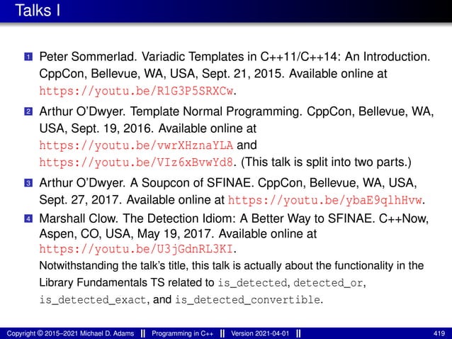 Talks I
1 Peter Sommerlad. Variadic Templates in C++11/C++14: An Introduction.
CppCon, Bellevue, WA, USA, Sept. 21, 2015. Available online at
https://youtu.be/R1G3P5SRXCw.
2 Arthur O’Dwyer. Template Normal Programming. CppCon, Bellevue, WA,
USA, Sept. 19, 2016. Available online at
https://youtu.be/vwrXHznaYLA and
https://youtu.be/VIz6xBvwYd8. (This talk is split into two parts.)
3 Arthur O’Dwyer. A Soupcon of SFINAE. CppCon, Bellevue, WA, USA,
Sept. 27, 2017. Available online at https://youtu.be/ybaE9qlhHvw.
4 Marshall Clow. The Detection Idiom: A Better Way to SFINAE. C++Now,
Aspen, CO, USA, May 19, 2017. Available online at
https://youtu.be/U3jGdnRL3KI.
Notwithstanding the talk’s title, this talk is actually about the functionality in the
Library Fundamentals TS related to is_detected, detected_or,
is_detected_exact, and is_detected_convertible.
Copyright © 2015–2021 Michael D. Adams Programming in C++ Version 2021-04-01 419
 