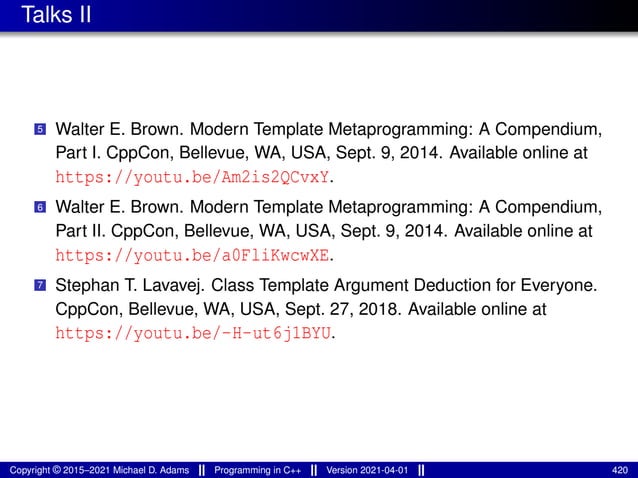 Talks II
5 Walter E. Brown. Modern Template Metaprogramming: A Compendium,
Part I. CppCon, Bellevue, WA, USA, Sept. 9, 2014. Available online at
https://youtu.be/Am2is2QCvxY.
6 Walter E. Brown. Modern Template Metaprogramming: A Compendium,
Part II. CppCon, Bellevue, WA, USA, Sept. 9, 2014. Available online at
https://youtu.be/a0FliKwcwXE.
7 Stephan T. Lavavej. Class Template Argument Deduction for Everyone.
CppCon, Bellevue, WA, USA, Sept. 27, 2018. Available online at
https://youtu.be/-H-ut6j1BYU.
Copyright © 2015–2021 Michael D. Adams Programming in C++ Version 2021-04-01 420
 