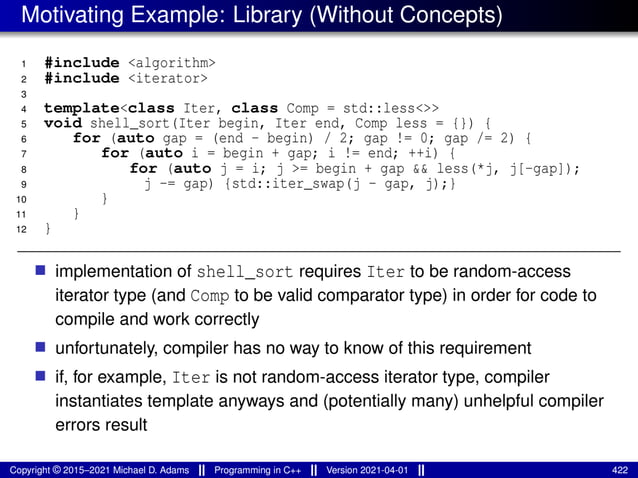 Motivating Example: Library (Without Concepts)
1 #include <algorithm>
2 #include <iterator>
3
4 template<class Iter, class Comp = std::less<>>
5 void shell_sort(Iter begin, Iter end, Comp less = {}) {
6 for (auto gap = (end - begin) / 2; gap != 0; gap /= 2) {
7 for (auto i = begin + gap; i != end; ++i) {
8 for (auto j = i; j >= begin + gap && less(*j, j[-gap]);
9 j -= gap) {std::iter_swap(j - gap, j);}
10 }
11 }
12 }
■ implementation of shell_sort requires Iter to be random-access
iterator type (and Comp to be valid comparator type) in order for code to
compile and work correctly
■ unfortunately, compiler has no way to know of this requirement
■ if, for example, Iter is not random-access iterator type, compiler
instantiates template anyways and (potentially many) unhelpful compiler
errors result
Copyright © 2015–2021 Michael D. Adams Programming in C++ Version 2021-04-01 422
 