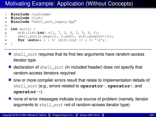 Motivating Example: Application (Without Concepts)
1 #include <iostream>
2 #include <list>
3 #include "shell_sort_legacy.hpp"
4
5 int main() {
6 std::list<int> v{1, 7, 2, 6, 3, 5, 4, 0};
7 shell_sort(v.begin(), v.end(), std::greater<>());
8 for (auto&& i : v) {std::cout << i << ’n’;}
9 }
■ shell_sort requires that its first two arguments have random-access
iterator type
■ declaration of shell_sort (in included header) does not specify that
random-access iterators required
■ one or more compiler errors result that relate to implementation details of
shell_sort (e.g., errors related to operator-, operator+, and
operator-=)
■ none of error messages indicate true source of problem (namely, iterator
arguments to shell_sort not of random-access iterator type)
Copyright © 2015–2021 Michael D. Adams Programming in C++ Version 2021-04-01 423
 