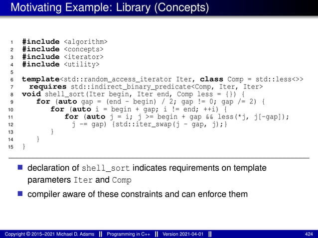 Motivating Example: Library (Concepts)
1 #include <algorithm>
2 #include <concepts>
3 #include <iterator>
4 #include <utility>
5
6 template<std::random_access_iterator Iter, class Comp = std::less<>>
7 requires std::indirect_binary_predicate<Comp, Iter, Iter>
8 void shell_sort(Iter begin, Iter end, Comp less = {}) {
9 for (auto gap = (end - begin) / 2; gap != 0; gap /= 2) {
10 for (auto i = begin + gap; i != end; ++i) {
11 for (auto j = i; j >= begin + gap && less(*j, j[-gap]);
12 j -= gap) {std::iter_swap(j - gap, j);}
13 }
14 }
15 }
■ declaration of shell_sort indicates requirements on template
parameters Iter and Comp
■ compiler aware of these constraints and can enforce them
Copyright © 2015–2021 Michael D. Adams Programming in C++ Version 2021-04-01 424
 