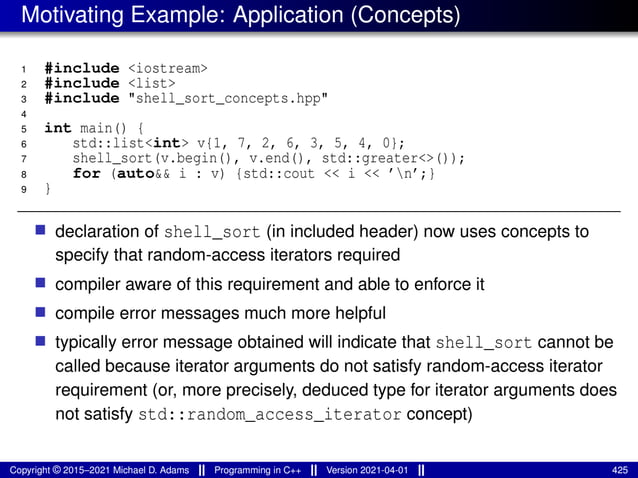 Motivating Example: Application (Concepts)
1 #include <iostream>
2 #include <list>
3 #include "shell_sort_concepts.hpp"
4
5 int main() {
6 std::list<int> v{1, 7, 2, 6, 3, 5, 4, 0};
7 shell_sort(v.begin(), v.end(), std::greater<>());
8 for (auto&& i : v) {std::cout << i << ’n’;}
9 }
■ declaration of shell_sort (in included header) now uses concepts to
specify that random-access iterators required
■ compiler aware of this requirement and able to enforce it
■ compile error messages much more helpful
■ typically error message obtained will indicate that shell_sort cannot be
called because iterator arguments do not satisfy random-access iterator
requirement (or, more precisely, deduced type for iterator arguments does
not satisfy std::random_access_iterator concept)
Copyright © 2015–2021 Michael D. Adams Programming in C++ Version 2021-04-01 425
 