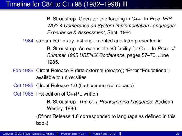 Timeline for C84 to C++98 (1982–1998) III
B. Stroustrup. Operator overloading in C++. In Proc. IFIP
WG2.4 Conference on System Implementation Languages:
Experience & Assessment, Sept. 1984.
1984 stream I/O library first implemented and later presented in
B. Stroustrup. An extensible I/O facility for C++. In Proc. of
Summer 1985 USENIX Conference, pages 57–70, June
1985.
Feb 1985 Cfront Release E (first external release); “E” for “Educational”;
available to universities
Oct 1985 Cfront Release 1.0 (first commercial release)
Oct 1985 first edition of C++PL written
B. Stroustrup. The C++ Programming Language. Addison
Wesley, 1986.
(Cfront Release 1.0 corresponded to language as defined in this
book)
Copyright © 2015–2021 Michael D. Adams Programming in C++ Version 2021-04-01 22
 