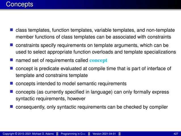 Concepts
■ class templates, function templates, variable templates, and non-template
member functions of class templates can be associated with constraints
■ constraints specify requirements on template arguments, which can be
used to select appropriate function overloads and template specializations
■ named set of requirements called concept
■ concept is predicate evaluated at compile time that is part of interface of
template and constrains template
■ concepts intended to model semantic requirements
■ concepts (as currently specified in language) can only formally express
syntactic requirements, however
■ consequently, only syntactic requirements can be checked by compiler
Copyright © 2015–2021 Michael D. Adams Programming in C++ Version 2021-04-01 427
 
