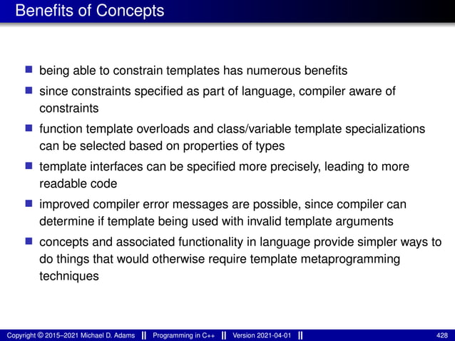 Benefits of Concepts
■ being able to constrain templates has numerous benefits
■ since constraints specified as part of language, compiler aware of
constraints
■ function template overloads and class/variable template specializations
can be selected based on properties of types
■ template interfaces can be specified more precisely, leading to more
readable code
■ improved compiler error messages are possible, since compiler can
determine if template being used with invalid template arguments
■ concepts and associated functionality in language provide simpler ways to
do things that would otherwise require template metaprogramming
techniques
Copyright © 2015–2021 Michael D. Adams Programming in C++ Version 2021-04-01 428
 