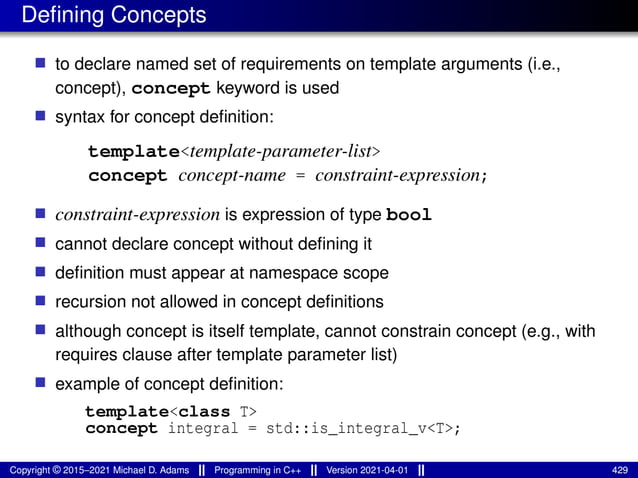Defining Concepts
■ to declare named set of requirements on template arguments (i.e.,
concept), concept keyword is used
■ syntax for concept definition:
template<template-parameter-list>
concept concept-name = constraint-expression;
■ constraint-expression is expression of type bool
■ cannot declare concept without defining it
■ definition must appear at namespace scope
■ recursion not allowed in concept definitions
■ although concept is itself template, cannot constrain concept (e.g., with
requires clause after template parameter list)
■ example of concept definition:
template<class T>
concept integral = std::is_integral_v<T>;
Copyright © 2015–2021 Michael D. Adams Programming in C++ Version 2021-04-01 429
 