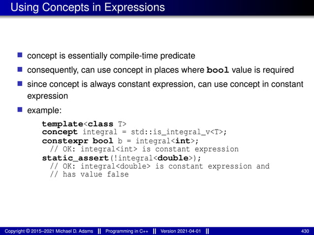 Using Concepts in Expressions
■ concept is essentially compile-time predicate
■ consequently, can use concept in places where bool value is required
■ since concept is always constant expression, can use concept in constant
expression
■ example:
template<class T>
concept integral = std::is_integral_v<T>;
constexpr bool b = integral<int>;
// OK: integral<int> is constant expression
static_assert(!integral<double>);
// OK: integral<double> is constant expression and
// has value false
Copyright © 2015–2021 Michael D. Adams Programming in C++ Version 2021-04-01 430
 