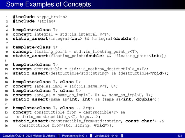 Some Examples of Concepts
1 #include <type_traits>
2 #include <string>
3
4 template<class T>
5 concept integral = std::is_integral_v<T>;
6 static_assert(integral<int> && !integral<double>);
7
8 template<class T>
9 concept floating_point = std::is_floating_point_v<T>;
10 static_assert(floating_point<double> && !floating_point<int>);
11
12 template<class T>
13 concept destructible = std::is_nothrow_destructible_v<T>;
14 static_assert(destructible<std::string> && !destructible<void>);
15
16 template<class T, class U>
17 concept same_as_impl = std::is_same_v<T, U>;
18 template<class T, class U>
19 concept same_as = same_as_impl<T, U> && same_as_impl<U, T>;
20 static_assert(same_as<int, int> && !same_as<int, double>);
21
22 template<class T, class... Args>
23 concept constructible_from = destructible<T> &&
24 std::is_constructible_v<T, Args...>;
25 static_assert(constructible_from<std::string, const char*> &&
26 !constructible_from<std::string, void*>);
Copyright © 2015–2021 Michael D. Adams Programming in C++ Version 2021-04-01 431
 