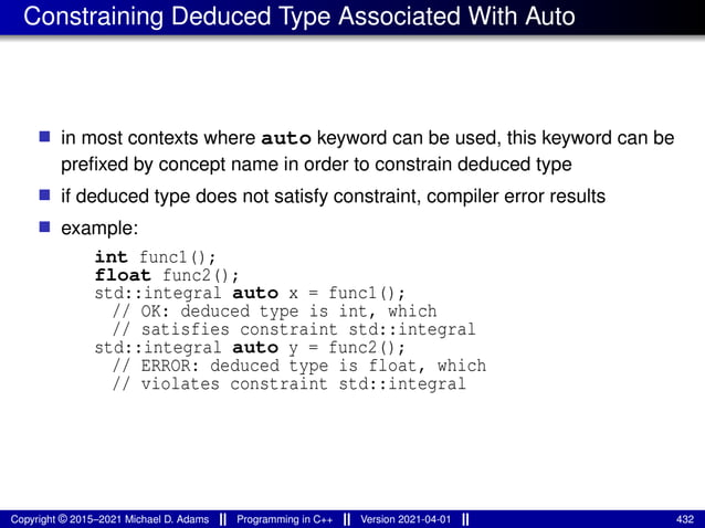 Constraining Deduced Type Associated With Auto
■ in most contexts where auto keyword can be used, this keyword can be
prefixed by concept name in order to constrain deduced type
■ if deduced type does not satisfy constraint, compiler error results
■ example:
int func1();
float func2();
std::integral auto x = func1();
// OK: deduced type is int, which
// satisfies constraint std::integral
std::integral auto y = func2();
// ERROR: deduced type is float, which
// violates constraint std::integral
Copyright © 2015–2021 Michael D. Adams Programming in C++ Version 2021-04-01 432
 
