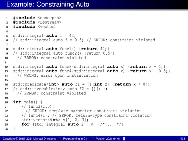 Example: Constraining Auto
1 #include <concepts>
2 #include <iostream>
3 #include <vector>
4
5 std::integral auto i = 42;
6 // std::integral auto j = 0.5; // ERROR: constraint violated
7
8 std::integral auto func1() {return 42;}
9 // std::integral auto func2() {return 0.5;}
10 // ERROR: constraint violated
11
12 std::integral auto func3(std::integral auto x) {return x + 1;}
13 std::integral auto func4(std::integral auto x) {return x + 0.5;}
14 // WRONG: error upon instantiation
15
16 std::predicate<int> auto f1 = [](int x) {return x < 0;};
17 // std::invocable<int> auto f2 = [](){};
18 // ERROR: constraint violated
19
20 int main() {
21 // func3(1.0);
22 // ERROR: template parameter constraint violation
23 // func4(1); // ERROR: return-type constraint violation
24 std::vector<int> v{1, 2, 3};
25 for (std::integral auto i : v) {/* ... */}
26 }
Copyright © 2015–2021 Michael D. Adams Programming in C++ Version 2021-04-01 433
 
