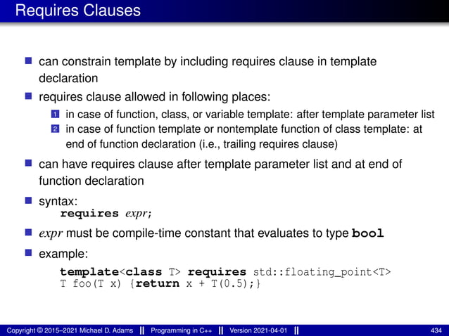 Requires Clauses
■ can constrain template by including requires clause in template
declaration
■ requires clause allowed in following places:
1 in case of function, class, or variable template: after template parameter list
2 in case of function template or nontemplate function of class template: at
end of function declaration (i.e., trailing requires clause)
■ can have requires clause after template parameter list and at end of
function declaration
■ syntax:
requires expr;
■ expr must be compile-time constant that evaluates to type bool
■ example:
template<class T> requires std::floating_point<T>
T foo(T x) {return x + T(0.5);}
Copyright © 2015–2021 Michael D. Adams Programming in C++ Version 2021-04-01 434
 