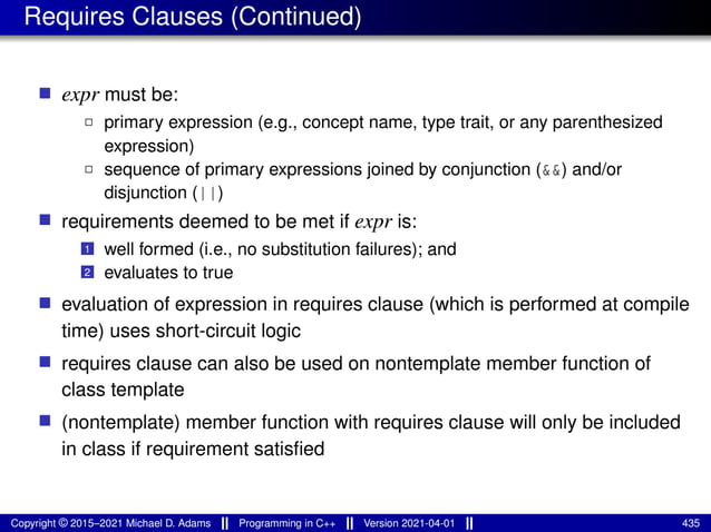 Requires Clauses (Continued)
■ expr must be:
2 primary expression (e.g., concept name, type trait, or any parenthesized
expression)
2 sequence of primary expressions joined by conjunction (&&) and/or
disjunction (||)
■ requirements deemed to be met if expr is:
1 well formed (i.e., no substitution failures); and
2 evaluates to true
■ evaluation of expression in requires clause (which is performed at compile
time) uses short-circuit logic
■ requires clause can also be used on nontemplate member function of
class template
■ (nontemplate) member function with requires clause will only be included
in class if requirement satisfied
Copyright © 2015–2021 Michael D. Adams Programming in C++ Version 2021-04-01 435
 