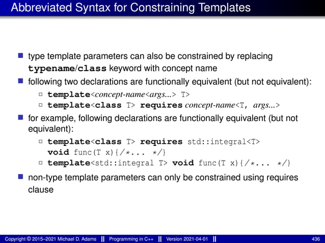 Abbreviated Syntax for Constraining Templates
■ type template parameters can also be constrained by replacing
typename/class keyword with concept name
■ following two declarations are functionally equivalent (but not equivalent):
2 template<concept-name<args...> T>
2 template<class T> requires concept-name<T, args...>
■ for example, following declarations are functionally equivalent (but not
equivalent):
2 template<class T> requires std::integral<T>
void func(T x){/*... */}
2 template<std::integral T> void func(T x){/*... */}
■ non-type template parameters can only be constrained using requires
clause
Copyright © 2015–2021 Michael D. Adams Programming in C++ Version 2021-04-01 436
 