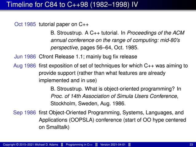 Timeline for C84 to C++98 (1982–1998) IV
Oct 1985 tutorial paper on C++
B. Stroustrup. A C++ tutorial. In Proceedings of the ACM
annual conference on the range of computing: mid-80’s
perspective, pages 56–64, Oct. 1985.
Jun 1986 Cfront Release 1.1; mainly bug fix release
Aug 1986 first exposition of set of techniques for which C++ was aiming to
provide support (rather than what features are already
implemented and in use)
B. Stroustrup. What is object-oriented programming? In
Proc. of 14th Association of Simula Users Conference,
Stockholm, Sweden, Aug. 1986.
Sep 1986 first Object-Oriented Programming, Systems, Languages, and
Applications (OOPSLA) conference (start of OO hype centered
on Smalltalk)
Copyright © 2015–2021 Michael D. Adams Programming in C++ Version 2021-04-01 23
 