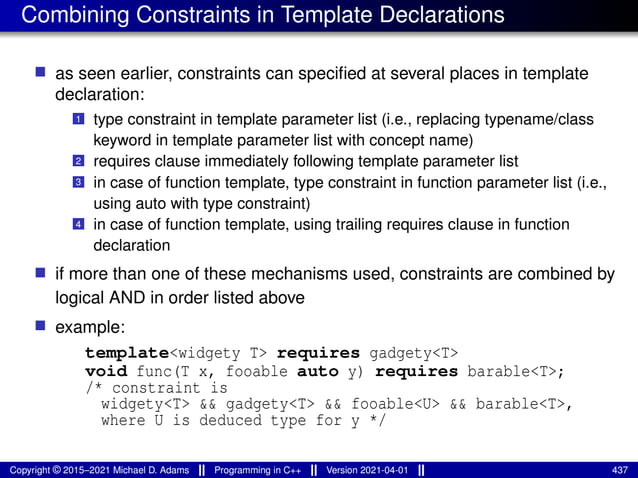 Combining Constraints in Template Declarations
■ as seen earlier, constraints can specified at several places in template
declaration:
1 type constraint in template parameter list (i.e., replacing typename/class
keyword in template parameter list with concept name)
2 requires clause immediately following template parameter list
3 in case of function template, type constraint in function parameter list (i.e.,
using auto with type constraint)
4 in case of function template, using trailing requires clause in function
declaration
■ if more than one of these mechanisms used, constraints are combined by
logical AND in order listed above
■ example:
template<widgety T> requires gadgety<T>
void func(T x, fooable auto y) requires barable<T>;
/* constraint is
widgety<T> && gadgety<T> && fooable<U> && barable<T>,
where U is deduced type for y */
Copyright © 2015–2021 Michael D. Adams Programming in C++ Version 2021-04-01 437
 