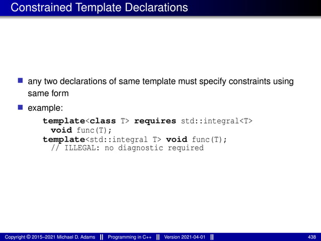 Constrained Template Declarations
■ any two declarations of same template must specify constraints using
same form
■ example:
template<class T> requires std::integral<T>
void func(T);
template<std::integral T> void func(T);
// ILLEGAL: no diagnostic required
Copyright © 2015–2021 Michael D. Adams Programming in C++ Version 2021-04-01 438
 