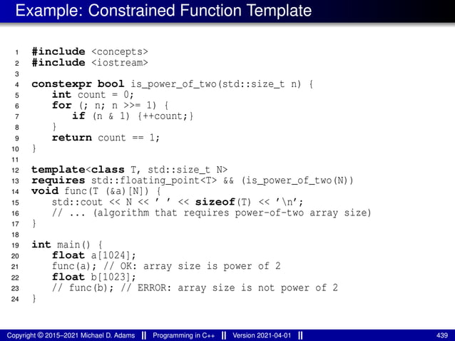 Example: Constrained Function Template
1 #include <concepts>
2 #include <iostream>
3
4 constexpr bool is_power_of_two(std::size_t n) {
5 int count = 0;
6 for (; n; n >>= 1) {
7 if (n & 1) {++count;}
8 }
9 return count == 1;
10 }
11
12 template<class T, std::size_t N>
13 requires std::floating_point<T> && (is_power_of_two(N))
14 void func(T (&a)[N]) {
15 std::cout << N << ’ ’ << sizeof(T) << ’n’;
16 // ... (algorithm that requires power-of-two array size)
17 }
18
19 int main() {
20 float a[1024];
21 func(a); // OK: array size is power of 2
22 float b[1023];
23 // func(b); // ERROR: array size is not power of 2
24 }
Copyright © 2015–2021 Michael D. Adams Programming in C++ Version 2021-04-01 439
 