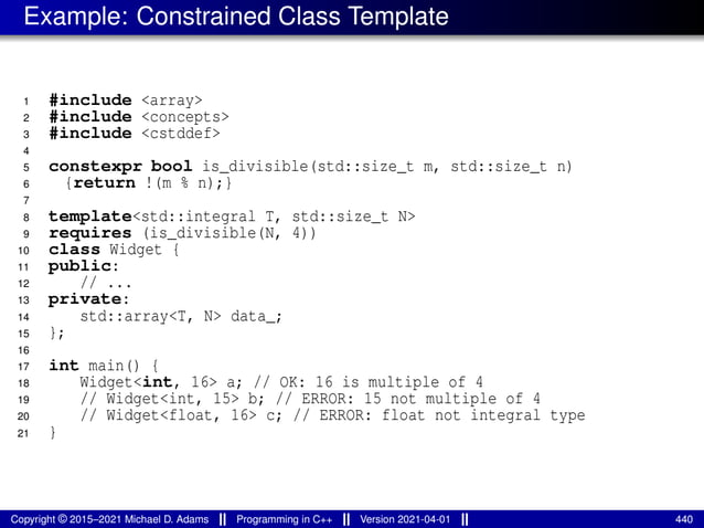 Example: Constrained Class Template
1 #include <array>
2 #include <concepts>
3 #include <cstddef>
4
5 constexpr bool is_divisible(std::size_t m, std::size_t n)
6 {return !(m % n);}
7
8 template<std::integral T, std::size_t N>
9 requires (is_divisible(N, 4))
10 class Widget {
11 public:
12 // ...
13 private:
14 std::array<T, N> data_;
15 };
16
17 int main() {
18 Widget<int, 16> a; // OK: 16 is multiple of 4
19 // Widget<int, 15> b; // ERROR: 15 not multiple of 4
20 // Widget<float, 16> c; // ERROR: float not integral type
21 }
Copyright © 2015–2021 Michael D. Adams Programming in C++ Version 2021-04-01 440
 
