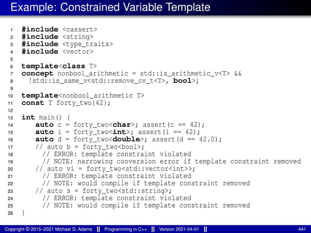 Example: Constrained Variable Template
1 #include <cassert>
2 #include <string>
3 #include <type_traits>
4 #include <vector>
5
6 template<class T>
7 concept nonbool_arithmetic = std::is_arithmetic_v<T> &&
8 !std::is_same_v<std::remove_cv_t<T>, bool>;
9
10 template<nonbool_arithmetic T>
11 const T forty_two{42};
12
13 int main() {
14 auto c = forty_two<char>; assert(c == 42);
15 auto i = forty_two<int>; assert(i == 42);
16 auto d = forty_two<double>; assert(d == 42.0);
17 // auto b = forty_two<bool>;
18 // ERROR: template constraint violated
19 // NOTE: narrowing conversion error if template constraint removed
20 // auto vi = forty_two<std::vector<int>>;
21 // ERROR: template constraint violated
22 // NOTE: would compile if template constraint removed
23 // auto s = forty_two<std::string>;
24 // ERROR: template constraint violated
25 // NOTE: would compile if template constraint removed
26 }
Copyright © 2015–2021 Michael D. Adams Programming in C++ Version 2021-04-01 441
 