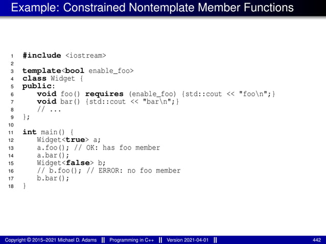 Example: Constrained Nontemplate Member Functions
1 #include <iostream>
2
3 template<bool enable_foo>
4 class Widget {
5 public:
6 void foo() requires (enable_foo) {std::cout << "foon";}
7 void bar() {std::cout << "barn";}
8 // ...
9 };
10
11 int main() {
12 Widget<true> a;
13 a.foo(); // OK: has foo member
14 a.bar();
15 Widget<false> b;
16 // b.foo(); // ERROR: no foo member
17 b.bar();
18 }
Copyright © 2015–2021 Michael D. Adams Programming in C++ Version 2021-04-01 442
 