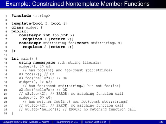 Example: Constrained Nontemplate Member Functions
1 #include <string>
2
3 template<bool I, bool S>
4 class widget {
5 public:
6 constexpr int foo(int x)
7 requires I {return x;}
8 constexpr std::string foo(const std::string& x)
9 requires S {return x;}
10 };
11
12 int main() {
13 using namespace std::string_literals;
14 widget<1, 1> w3;
15 // has foo(int) and foo(const std::string&)
16 w3.foo(42); // OK
17 w3.foo("hello"s); // OK
18 widget<0, 1> w2;
19 // has foo(const std::string&) but not foo(int)
20 w2.foo("hello"s); // OK
21 // w2.foo(42); // ERROR: no matching function call
22 widget<0, 0> w0;
23 // has neither foo(int) nor foo(const std::string&)
24 // w0.foo(42); // ERROR: no matching function call
25 // w0.foo("hello"s); // ERROR: no matching function call
26 }
Copyright © 2015–2021 Michael D. Adams Programming in C++ Version 2021-04-01 443
 
