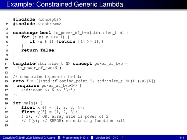 Example: Constrained Generic Lambda
1 #include <concepts>
2 #include <iostream>
3
4 constexpr bool is_power_of_two(std::size_t n) {
5 for (; n; n >>= 1) {
6 if (n & 1) {return !(n >> 1);}
7 }
8 return false;
9 }
10
11 template<std::size_t N> concept power_of_two =
12 is_power_of_two(N);
13
14 // constrained generic lambda
15 auto f = []<std::floating_point T, std::size_t N>(T (&a)[N])
16 requires power_of_two<N> {
17 std::cout << N << ’n’;
18 };
19
20 int main() {
21 float x[4] = {1, 2, 3, 4};
22 float y[3] = {1, 2, 3};
23 f(x); // OK: array size is power of 2
24 // f(y); // ERROR: no matching function call
25 }
Copyright © 2015–2021 Michael D. Adams Programming in C++ Version 2021-04-01 444
 